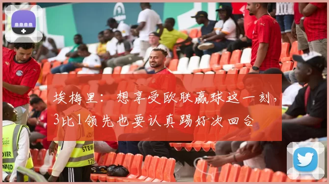 埃梅里:想享受欧联赢球这一刻,3比1领先也要认真踢好次回合