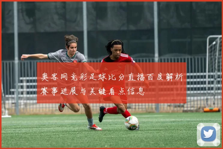 奥客网竞彩足球比分直播百度解析赛事进展与关键看点信息