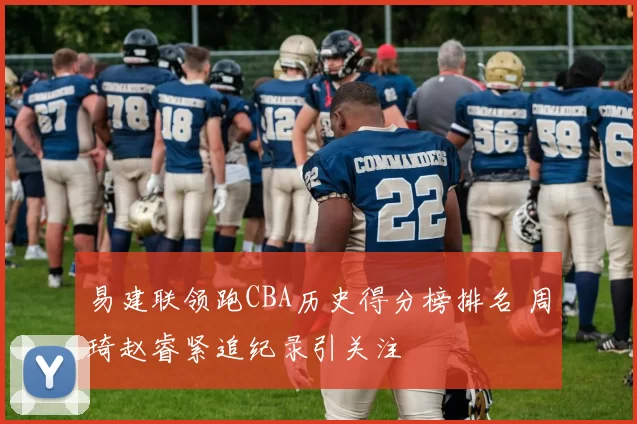 易建联领跑CBA历史得分榜排名 周琦赵睿紧追纪录引关注