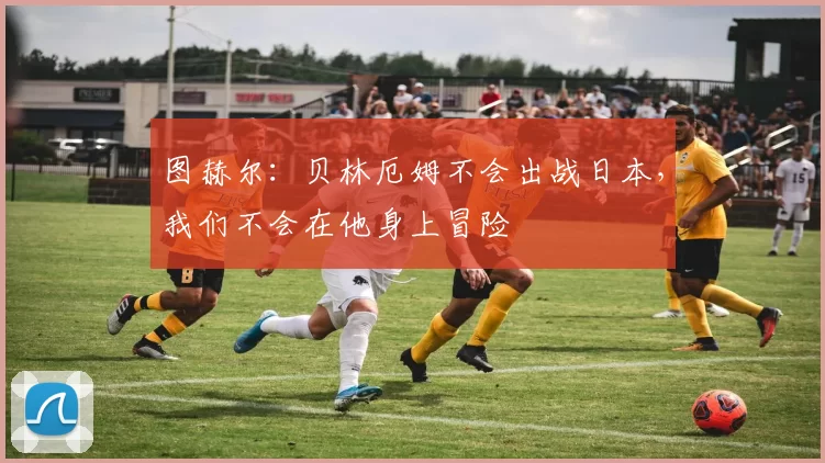 图赫尔:贝林厄姆不会出战日本,我们不会在他身上冒险