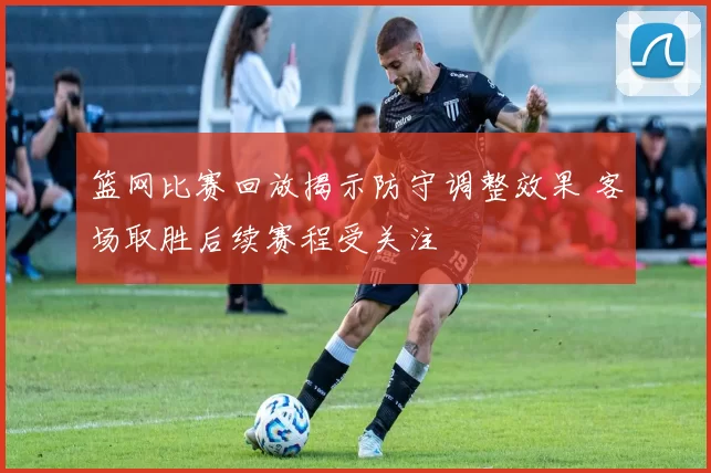 篮网比赛回放揭示防守调整效果 客场取胜后续赛程受关注