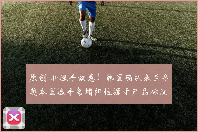 原创 非选手故意!韩国确认米兰冬奥本国选手氟蜡阳性源于产品标注不实