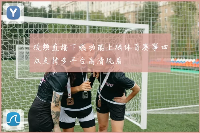视频直播下载功能上线体育赛事回放支持多平台高清观看