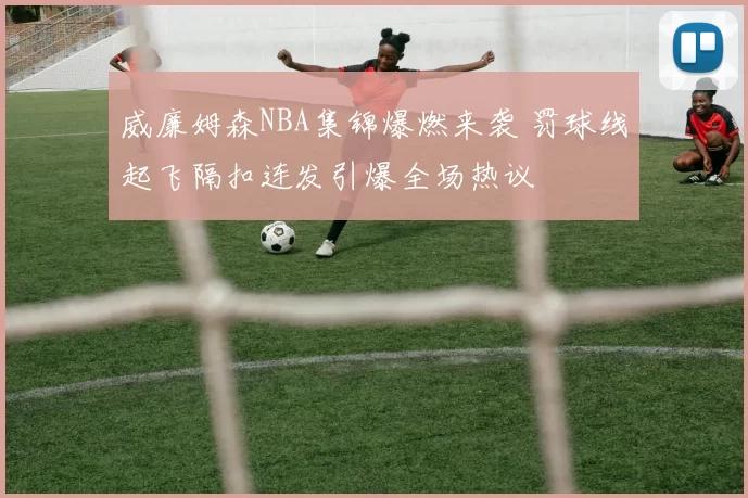 威廉姆森NBA集锦爆燃来袭 罚球线起飞隔扣连发引爆全场热议