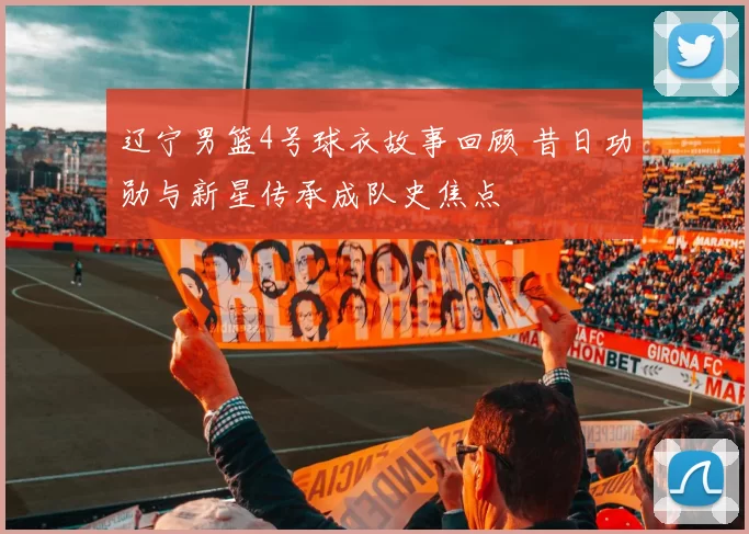 辽宁男篮4号球衣故事回顾 昔日功勋与新星传承成队史焦点
