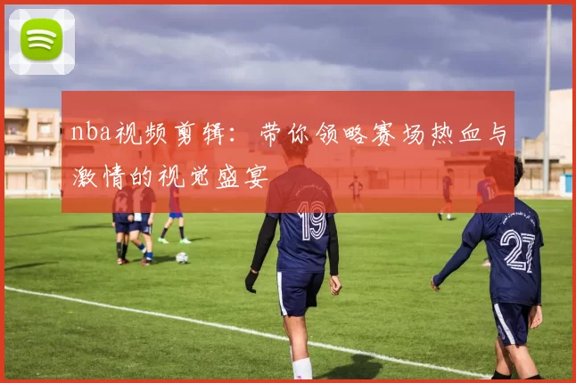 nba视频剪辑:带你领略赛场热血与激情的视觉盛宴