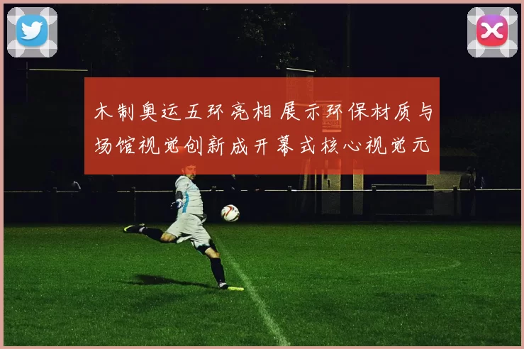 木制奥运五环亮相 展示环保材质与场馆视觉创新成开幕式核心视觉元素