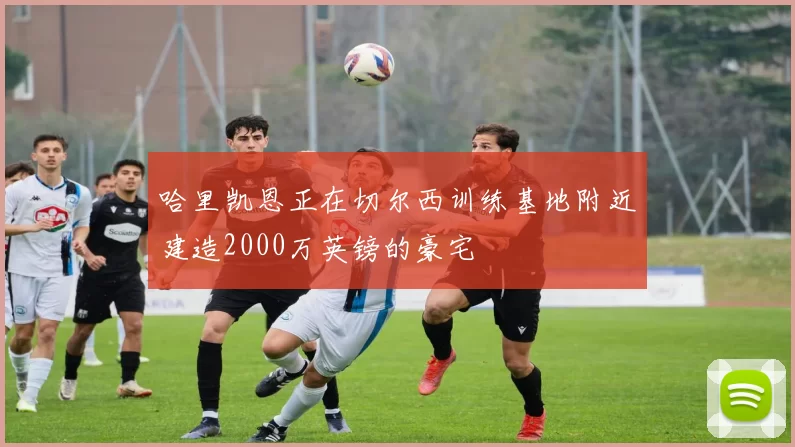 哈里凯恩正在切尔西训练基地附近建造2000万英镑的豪宅