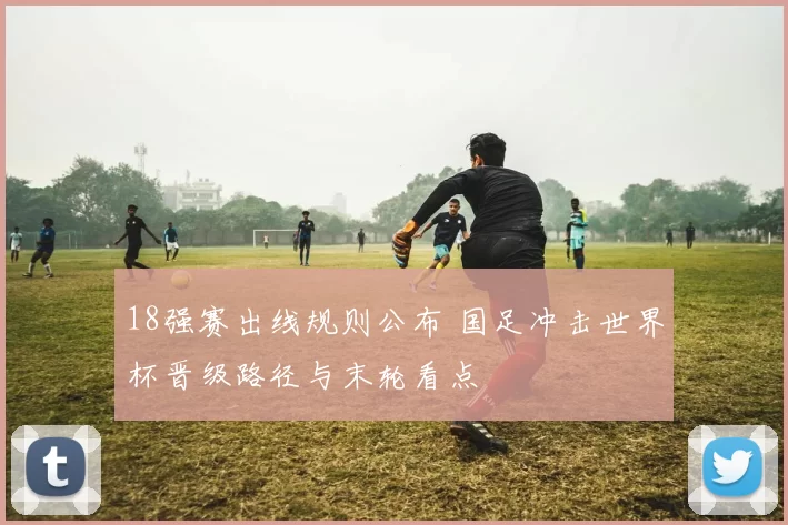 18强赛出线规则公布 国足冲击世界杯晋级路径与末轮看点