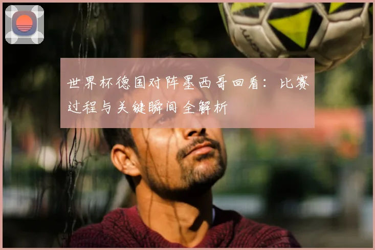 世界杯德国对阵墨西哥回看：比赛过程与关键瞬间全解析