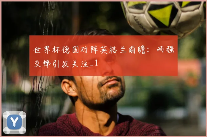 世界杯德国对阵英格兰前瞻：两强交锋引发关注_1