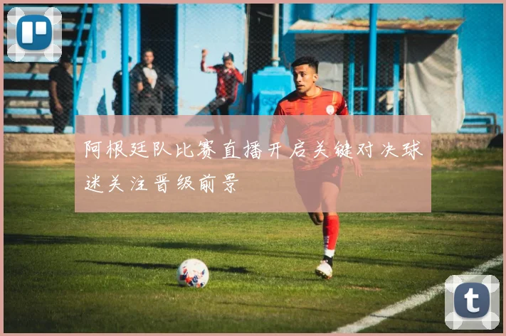 阿根廷队比赛直播开启关键对决球迷关注晋级前景
