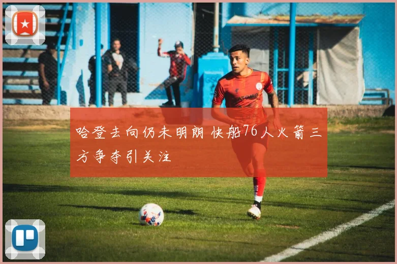 哈登去向仍未明朗 快船76人火箭三方争夺引关注