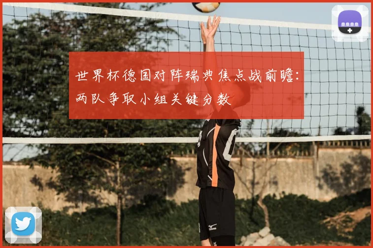 世界杯德国对阵瑞典焦点战前瞻：两队争取小组关键分数