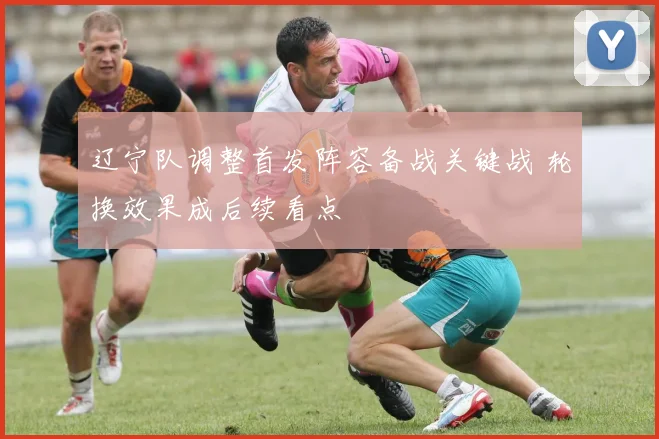 辽宁队调整首发阵容备战关键战 轮换效果成后续看点