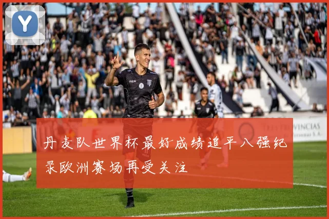 丹麦队世界杯最好成绩追平八强纪录欧洲赛场再受关注