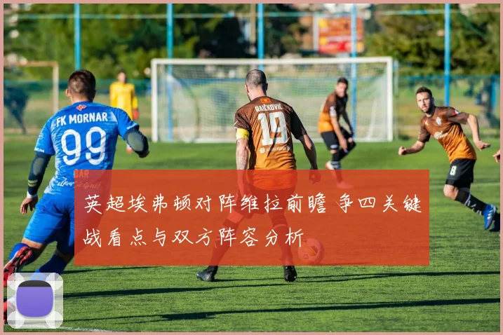 英超埃弗顿对阵维拉前瞻 争四关键战看点与双方阵容分析