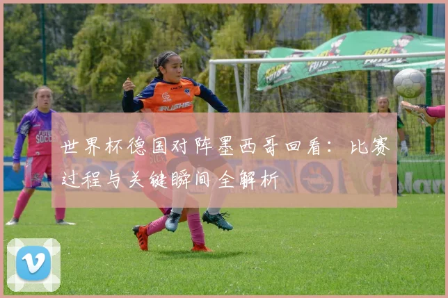 世界杯德国对阵墨西哥回看：比赛过程与关键瞬间全解析