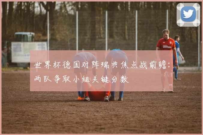 世界杯德国对阵瑞典焦点战前瞻：两队争取小组关键分数