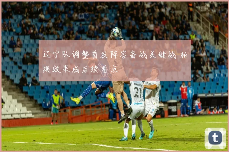 辽宁队调整首发阵容备战关键战 轮换效果成后续看点