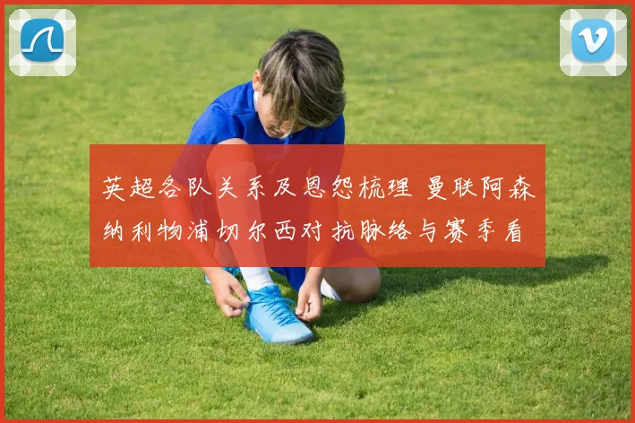 英超各队关系及恩怨梳理 曼联阿森纳利物浦切尔西对抗脉络与赛季看点