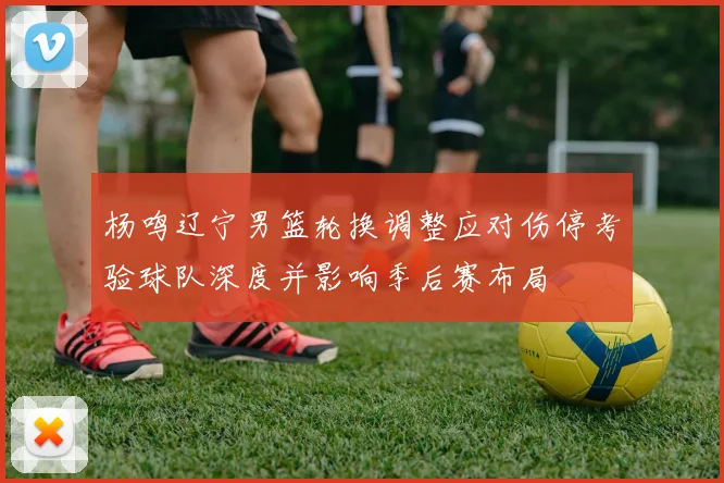 杨鸣辽宁男篮轮换调整应对伤停考验球队深度并影响季后赛布局