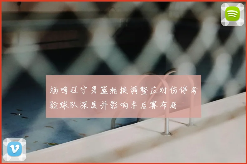 杨鸣辽宁男篮轮换调整应对伤停考验球队深度并影响季后赛布局