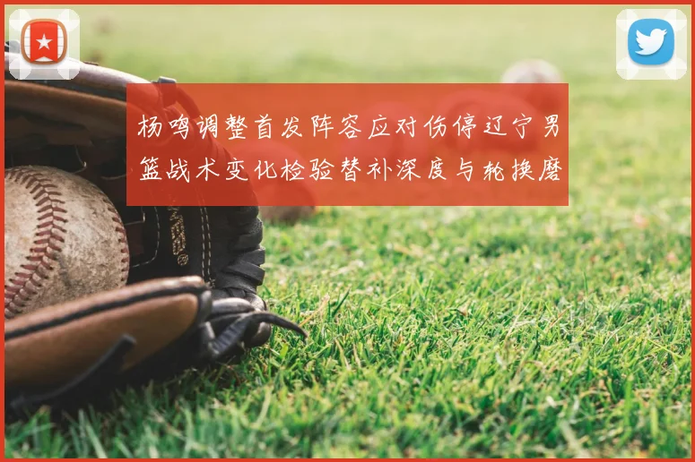 杨鸣调整首发阵容应对伤停辽宁男篮战术变化检验替补深度与轮换磨合