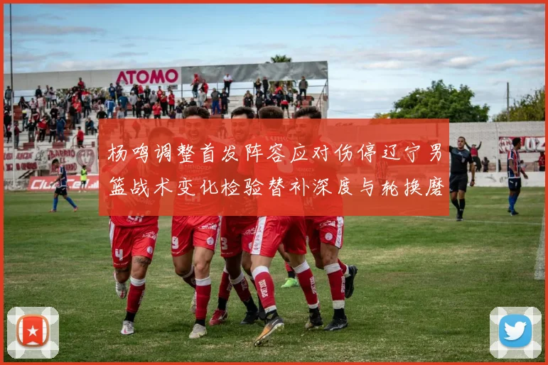 杨鸣调整首发阵容应对伤停辽宁男篮战术变化检验替补深度与轮换磨合