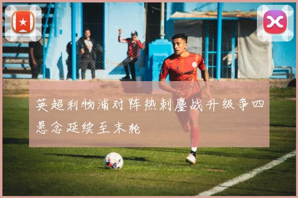 英超利物浦对阵热刺鏖战升级争四悬念延续至末轮
